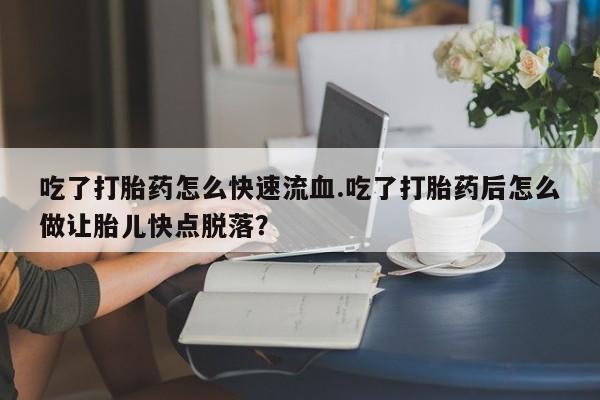 药流药微信吃了打胎药怎么快速流血.吃了打胎药后怎么做让胎儿快点脱落？