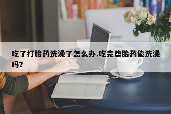 药流药微信吃了打胎药洗澡了怎么办.吃完堕胎药能洗澡吗？