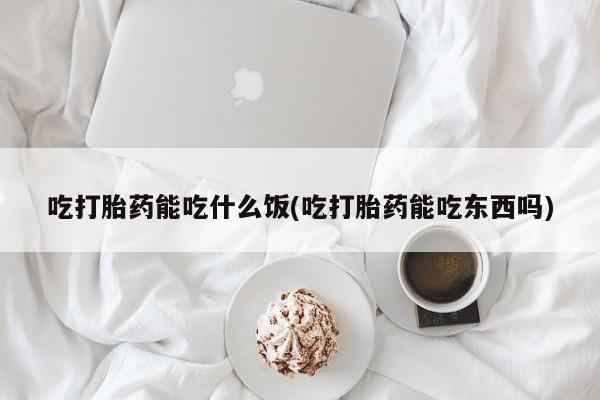 药流药微信吃打胎药能吃什么饭(吃打胎药能吃东西吗)