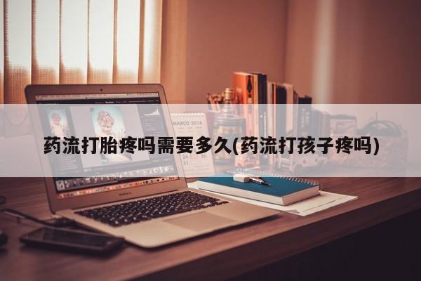 药流药微信药流打胎疼吗需要多久(药流打孩子疼吗)