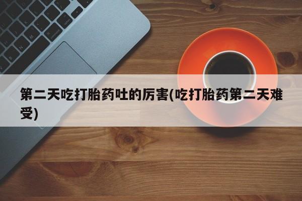 药流药微信第二天吃打胎药吐的厉害(吃打胎药第二天难受)