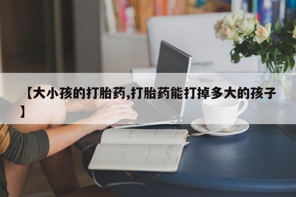 药流药微信【大小孩的打胎药,打胎药能打掉多大的孩子】