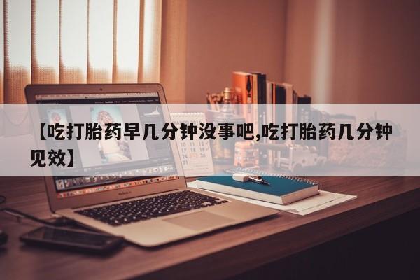 药流药微信【吃打胎药早几分钟没事吧,吃打胎药几分钟见效】
