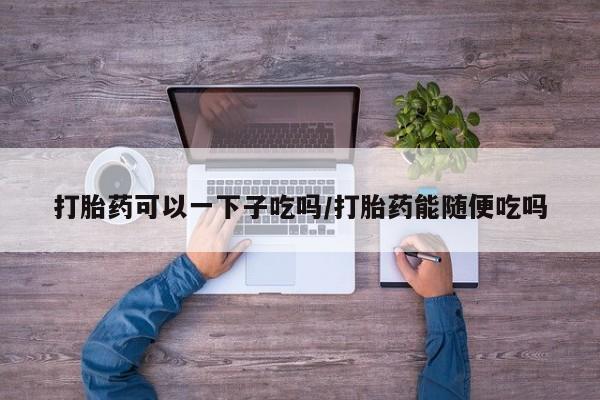 药流药微信打胎药可以一下子吃吗/打胎药能随便吃吗