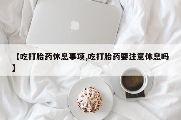 药流药微信【吃打胎药休息事项,吃打胎药要注意休息吗】