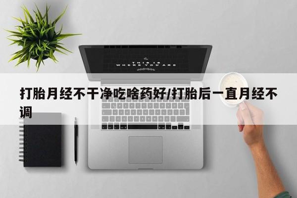 药流药微信打胎月经不干净吃啥药好/打胎后一直月经不调
