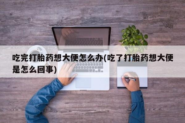 药流药微信吃完打胎药想大便怎么办(吃了打胎药想大便是怎么回事)