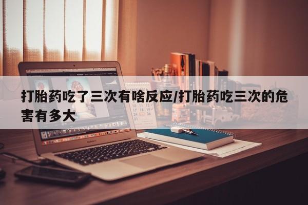药流药微信打胎药吃了三次有啥反应/打胎药吃三次的危害有多大