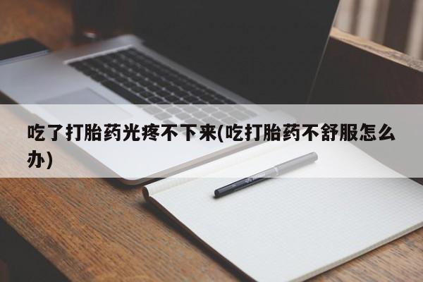 药流药微信吃了打胎药光疼不下来(吃打胎药不舒服怎么办)