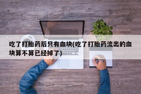药流药微信吃了打胎药后只有血块(吃了打胎药流出的血块算不算已经掉了)