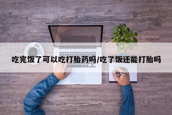 药流药微信吃完饭了可以吃打胎药吗/吃了饭还能打胎吗
