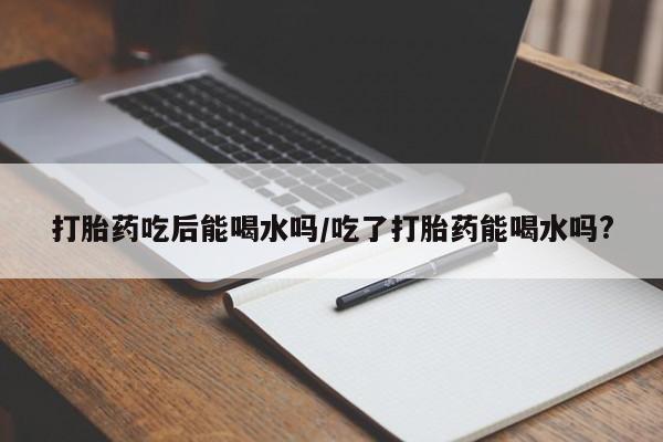 药流药微信打胎药吃后能喝水吗/吃了打胎药能喝水吗?