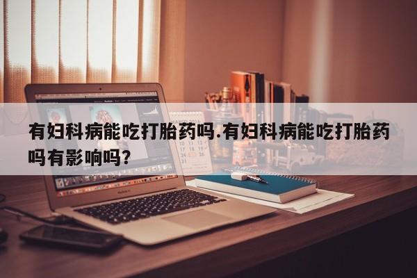 药流药微信有妇科病能吃打胎药吗.有妇科病能吃打胎药吗有影响吗？