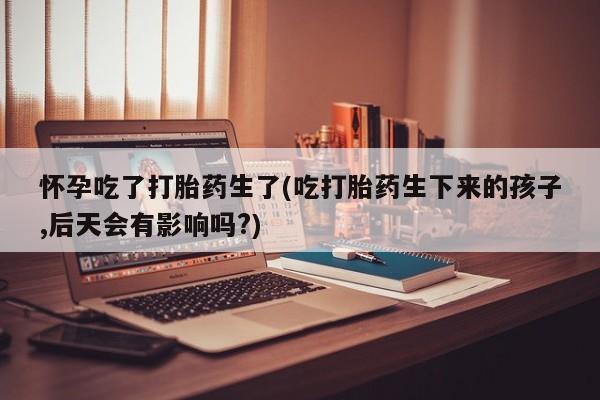 药流药微信怀孕吃了打胎药生了(吃打胎药生下来的孩子,后天会有影响吗?)