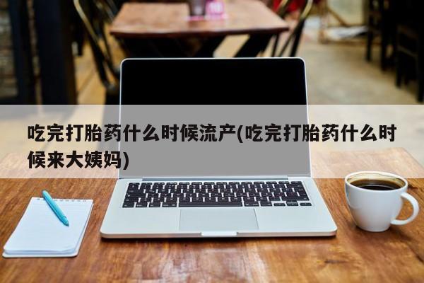 药流药微信吃完打胎药什么时候流产(吃完打胎药什么时候来大姨妈)