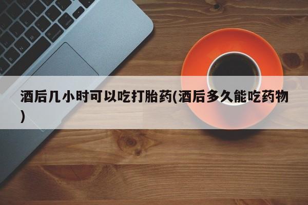 药流药微信酒后几小时可以吃打胎药(酒后多久能吃药物)