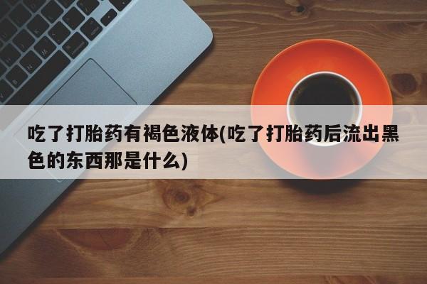 药流药微信吃了打胎药有褐色液体(吃了打胎药后流出黑色的东西那是什么)