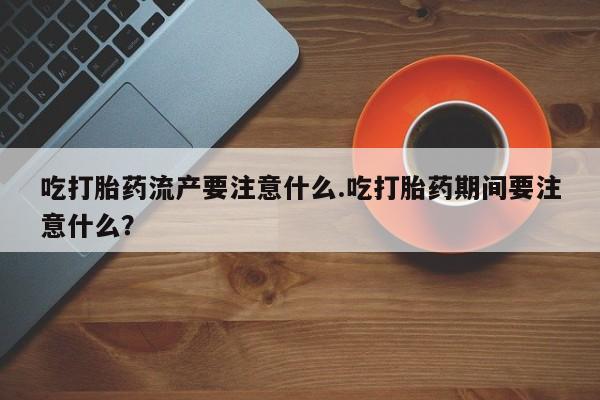 药流药微信吃打胎药流产要注意什么.吃打胎药期间要注意什么？