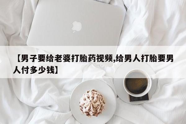 药流药微信【男子要给老婆打胎药视频,给男人打胎要男人付多少钱】
