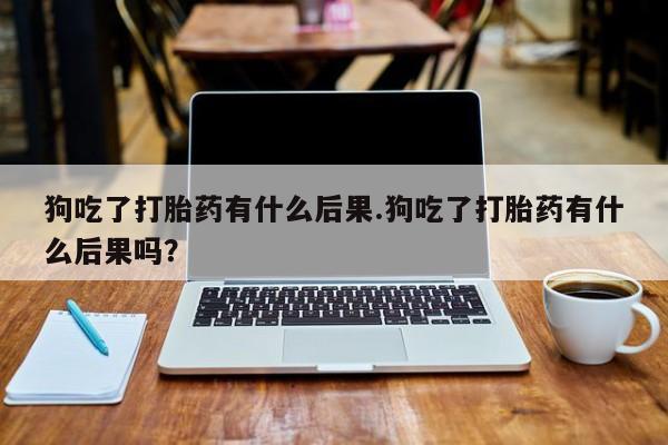 药流药微信狗吃了打胎药有什么后果.狗吃了打胎药有什么后果吗？