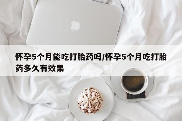 药流药微信怀孕5个月能吃打胎药吗/怀孕5个月吃打胎药多久有效果