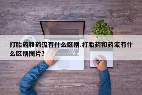 药流药微信打胎药和药流有什么区别.打胎药和药流有什么区别图片？