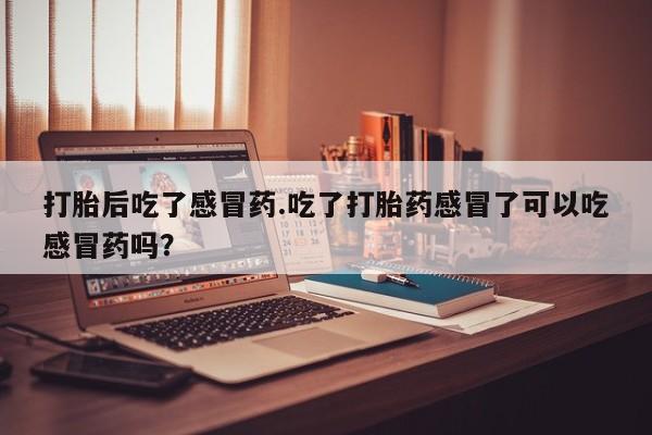 药流药微信打胎后吃了感冒药.吃了打胎药感冒了可以吃感冒药吗？