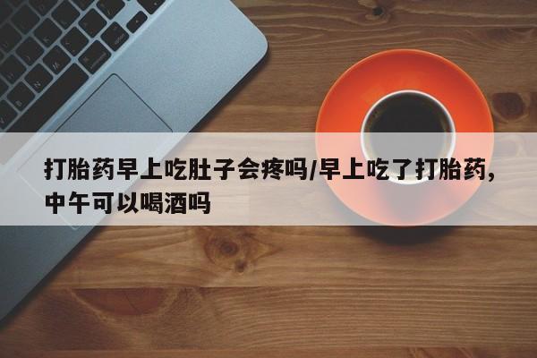 药流药微信打胎药早上吃肚子会疼吗/早上吃了打胎药,中午可以喝酒吗