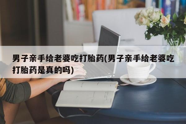 药流药微信男子亲手给老婆吃打胎药(男子亲手给老婆吃打胎药是真的吗)