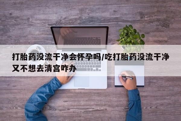 药流药微信打胎药没流干净会怀孕吗/吃打胎药没流干净又不想去清宫咋办