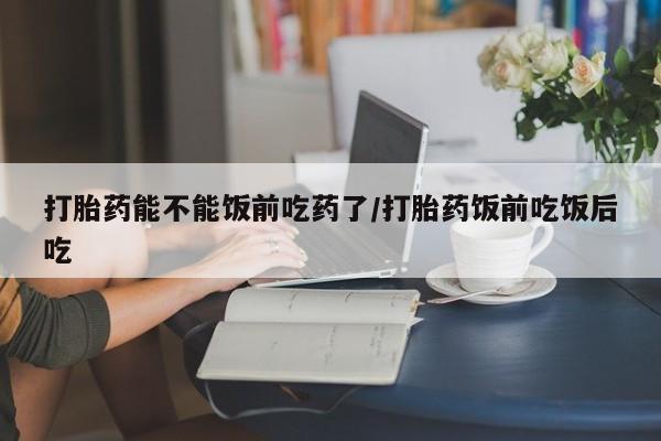 药流药微信打胎药能不能饭前吃药了/打胎药饭前吃饭后吃