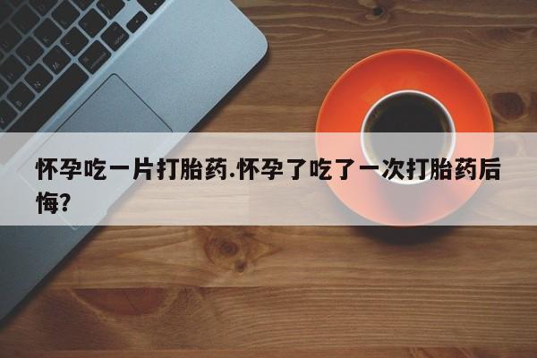 药流药微信怀孕吃一片打胎药.怀孕了吃了一次打胎药后悔？
