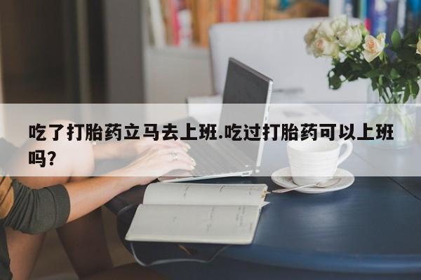 药流药微信吃了打胎药立马去上班.吃过打胎药可以上班吗？