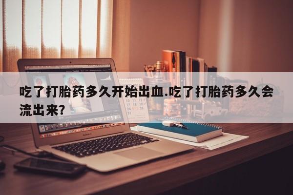 药流药微信吃了打胎药多久开始出血.吃了打胎药多久会流出来？
