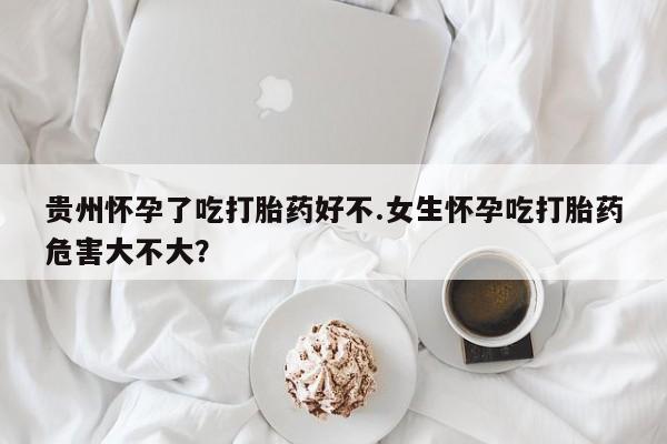 药流药微信贵州怀孕了吃打胎药好不.女生怀孕吃打胎药危害大不大？