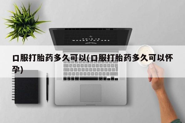 药流药微信口服打胎药多久可以(口服打胎药多久可以怀孕)