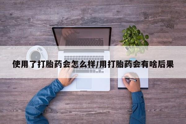 药流药微信使用了打胎药会怎么样/用打胎药会有啥后果