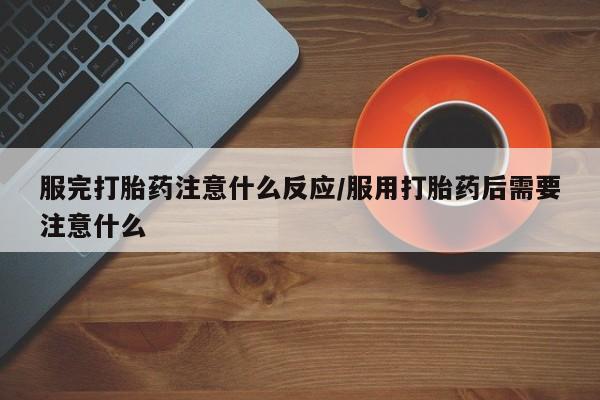 药流药微信服完打胎药注意什么反应/服用打胎药后需要注意什么