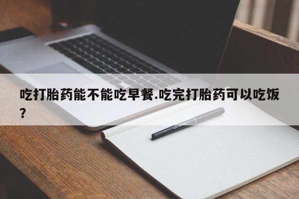 药流药微信吃打胎药能不能吃早餐.吃完打胎药可以吃饭？