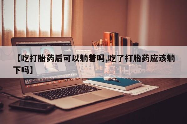 药流药微信【吃打胎药后可以躺着吗,吃了打胎药应该躺下吗】