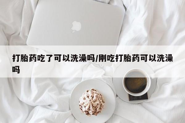 药流药微信打胎药吃了可以洗澡吗/刚吃打胎药可以洗澡吗