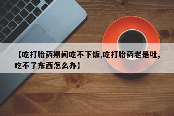 药流药微信【吃打胎药期间吃不下饭,吃打胎药老是吐,吃不了东西怎么办】