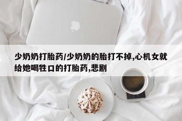药流药微信少奶奶打胎药/少奶奶的胎打不掉,心机女就给她喝牲口的打胎药,悲剧
