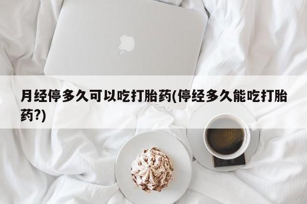 药流药微信月经停多久可以吃打胎药(停经多久能吃打胎药?)