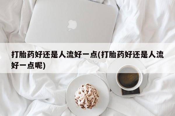 药流药微信打胎药好还是人流好一点(打胎药好还是人流好一点呢)