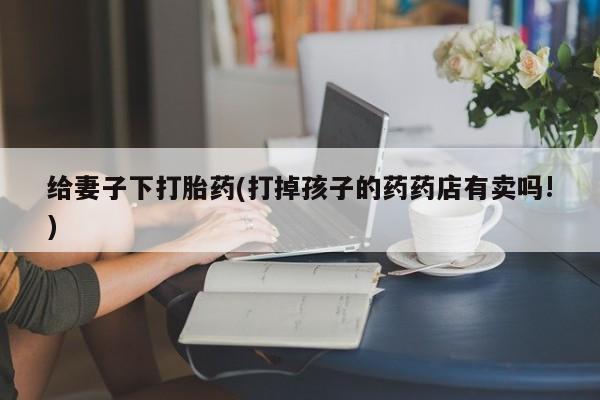 药流药微信给妻子下打胎药(打掉孩子的药药店有卖吗!)