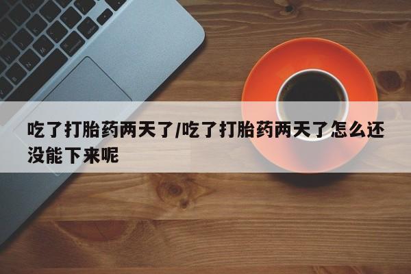 药流药微信吃了打胎药两天了/吃了打胎药两天了怎么还没能下来呢
