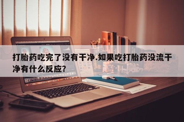 药流药微信打胎药吃完了没有干净.如果吃打胎药没流干净有什么反应？