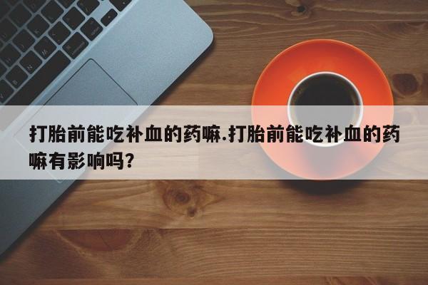 药流药微信打胎前能吃补血的药嘛.打胎前能吃补血的药嘛有影响吗？