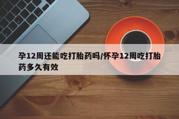 药流药微信孕12周还能吃打胎药吗/怀孕12周吃打胎药多久有效
